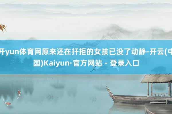 开yun体育网原来还在扞拒的女孩已没了动静-开云(中国)Kaiyun·官方网站 - 登录入口