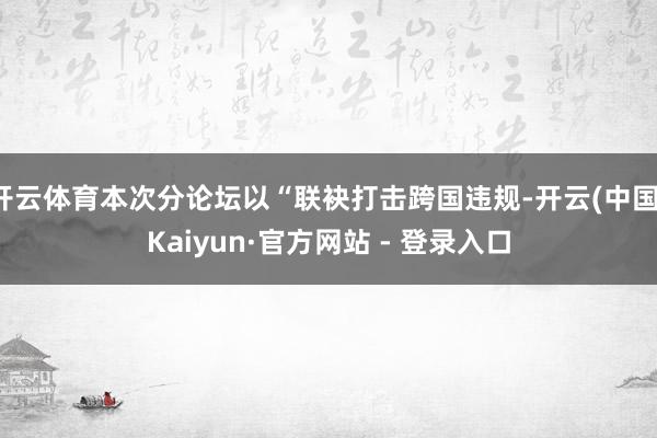 开云体育本次分论坛以“联袂打击跨国违规-开云(中国)Kaiyun·官方网站 - 登录入口