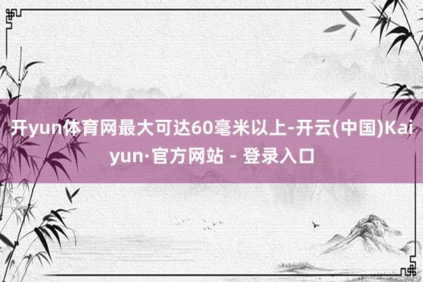 开yun体育网最大可达60毫米以上-开云(中国)Kaiyun·官方网站 - 登录入口