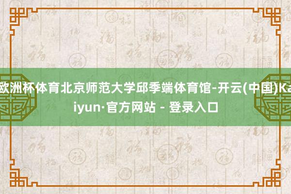 欧洲杯体育北京师范大学邱季端体育馆-开云(中国)Kaiyun·官方网站 - 登录入口