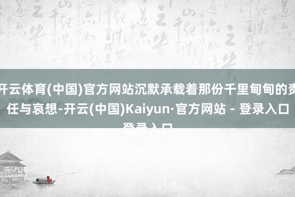 开云体育(中国)官方网站沉默承载着那份千里甸甸的责任与哀想-开云(中国)Kaiyun·官方网站 - 登录入口