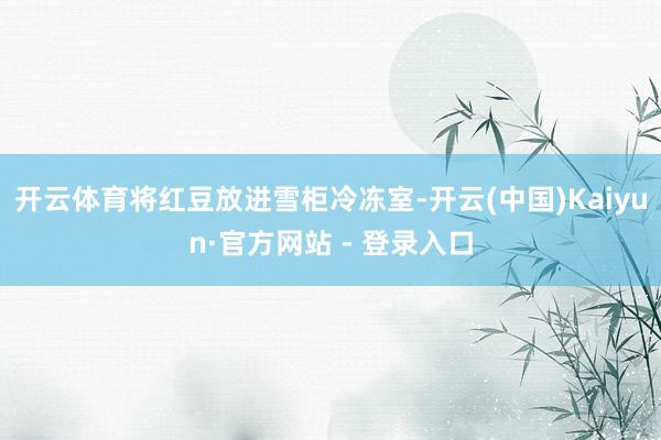 开云体育将红豆放进雪柜冷冻室-开云(中国)Kaiyun·官方网站 - 登录入口