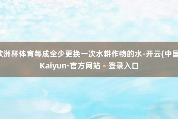 欧洲杯体育每成全少更换一次水耕作物的水-开云(中国)Kaiyun·官方网站 - 登录入口