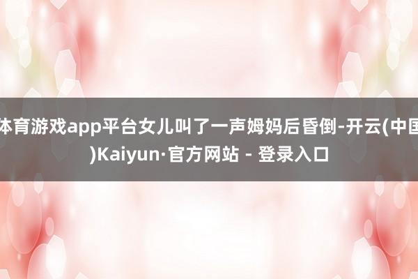 体育游戏app平台女儿叫了一声姆妈后昏倒-开云(中国)Kaiyun·官方网站 - 登录入口