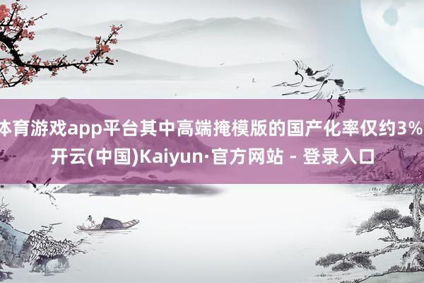 体育游戏app平台其中高端掩模版的国产化率仅约3%-开云(中国)Kaiyun·官方网站 - 登录入口