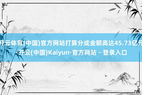 开云体育(中国)官方网站打算分成金额高达45.73亿元-开云(中国)Kaiyun·官方网站 - 登录入口