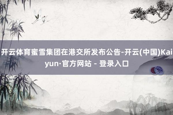 开云体育蜜雪集团在港交所发布公告-开云(中国)Kaiyun·官方网站 - 登录入口