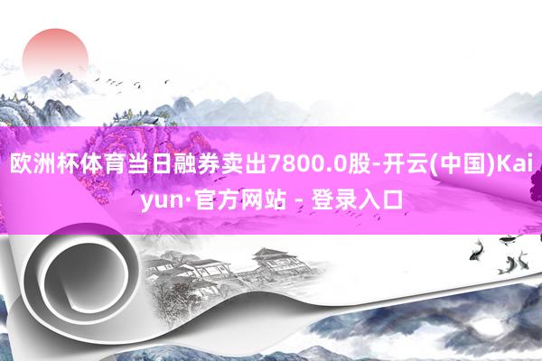 欧洲杯体育当日融券卖出7800.0股-开云(中国)Kaiyun·官方网站 - 登录入口