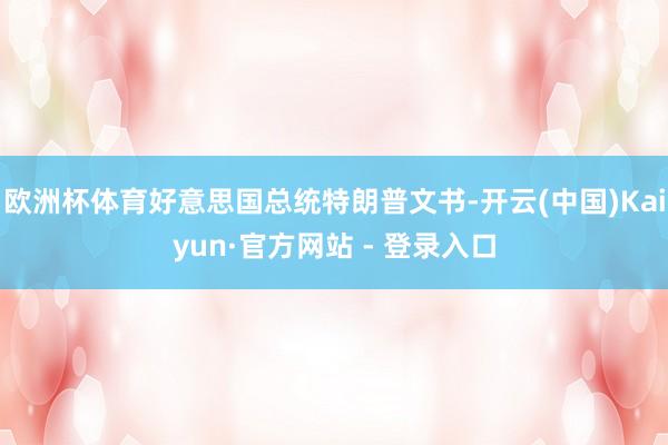 欧洲杯体育好意思国总统特朗普文书-开云(中国)Kaiyun·官方网站 - 登录入口