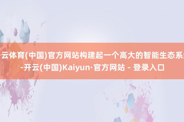 开云体育(中国)官方网站构建起一个高大的智能生态系统-开云(中国)Kaiyun·官方网站 - 登录入口