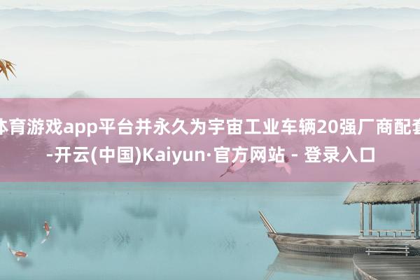 体育游戏app平台并永久为宇宙工业车辆20强厂商配套-开云(中国)Kaiyun·官方网站 - 登录入口