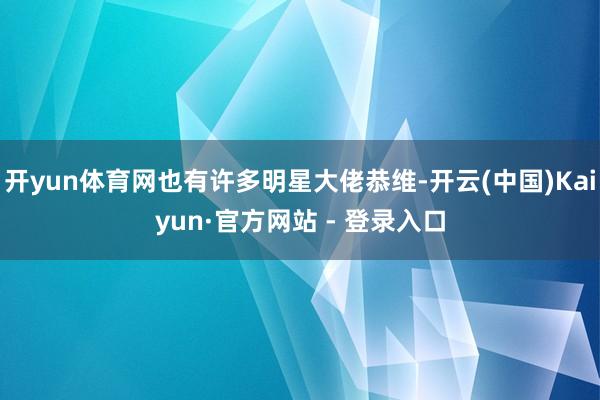 开yun体育网也有许多明星大佬恭维-开云(中国)Kaiyun·官方网站 - 登录入口