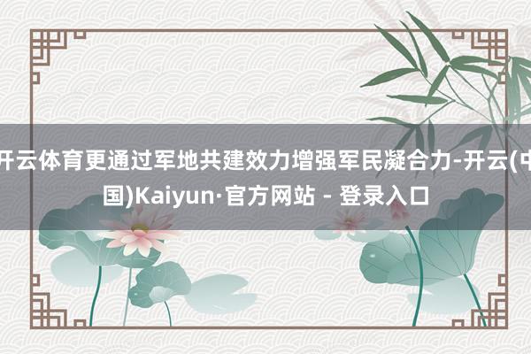 开云体育更通过军地共建效力增强军民凝合力-开云(中国)Kaiyun·官方网站 - 登录入口