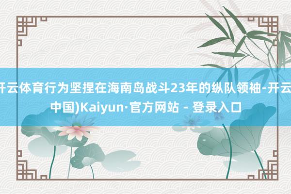 开云体育行为坚捏在海南岛战斗23年的纵队领袖-开云(中国)Kaiyun·官方网站 - 登录入口