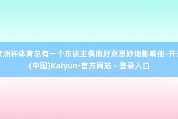 欧洲杯体育总有一个东谈主偶而好意思妙地影响他-开云(中国)Kaiyun·官方网站 - 登录入口