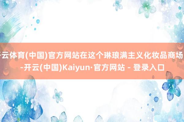 开云体育(中国)官方网站在这个琳琅满主义化妆品商场中-开云(中国)Kaiyun·官方网站 - 登录入口