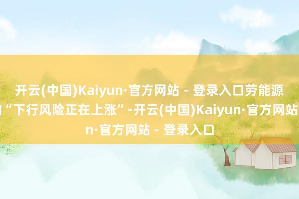 开云(中国)Kaiyun·官方网站 - 登录入口劳能源阛阓合临的“下行风险正在上涨”-开云(中国)Kaiyun·官方网站 - 登录入口