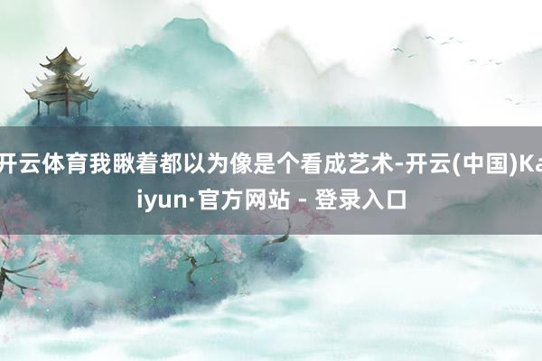 开云体育我瞅着都以为像是个看成艺术-开云(中国)Kaiyun·官方网站 - 登录入口