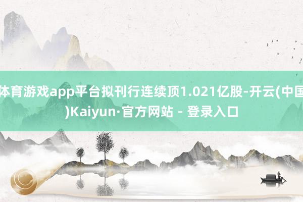 体育游戏app平台拟刊行连续顶1.021亿股-开云(中国)Kaiyun·官方网站 - 登录入口