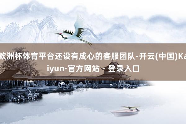欧洲杯体育平台还设有成心的客服团队-开云(中国)Kaiyun·官方网站 - 登录入口