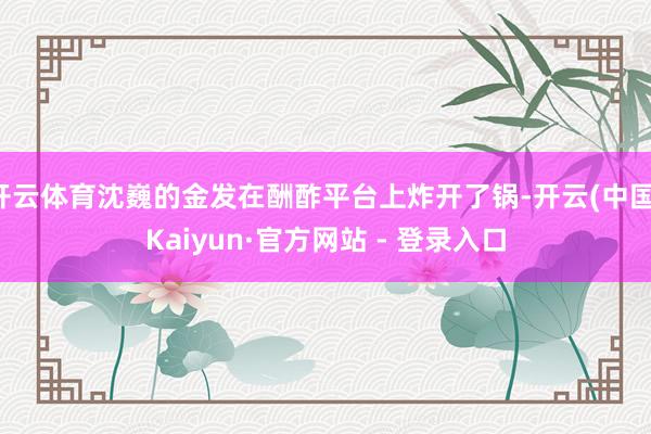 开云体育沈巍的金发在酬酢平台上炸开了锅-开云(中国)Kaiyun·官方网站 - 登录入口