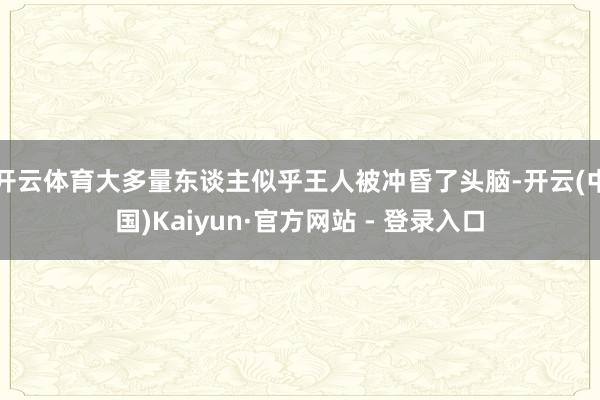 开云体育大多量东谈主似乎王人被冲昏了头脑-开云(中国)Kaiyun·官方网站 - 登录入口