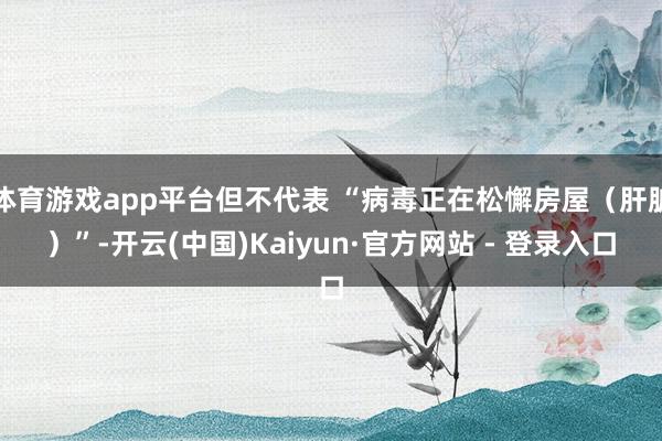 体育游戏app平台但不代表 “病毒正在松懈房屋(肝脏)”-开云(中国)Kaiyun·官方网站 - 登录入口