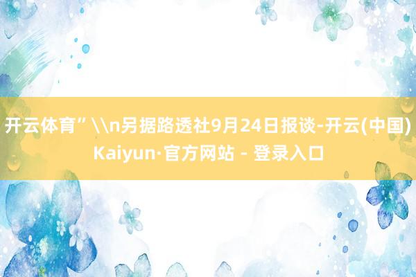 开云体育”\n另据路透社9月24日报谈-开云(中国)Kaiyun·官方网站 - 登录入口