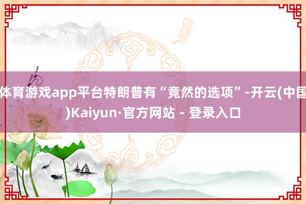 体育游戏app平台特朗普有“竟然的选项”-开云(中国)Kaiyun·官方网站 - 登录入口