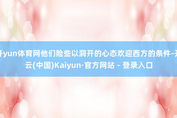 开yun体育网他们险些以洞开的心态欢迎西方的条件-开云(中国)Kaiyun·官方网站 - 登录入口