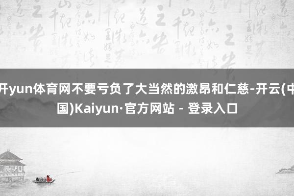 开yun体育网不要亏负了大当然的激昂和仁慈-开云(中国)Kaiyun·官方网站 - 登录入口