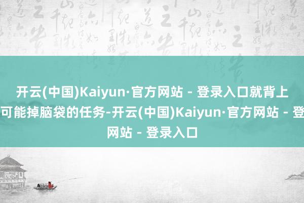 开云(中国)Kaiyun·官方网站 - 登录入口就背上了这个可能掉脑袋的任务-开云(中国)Kaiyun·官方网站 - 登录入口