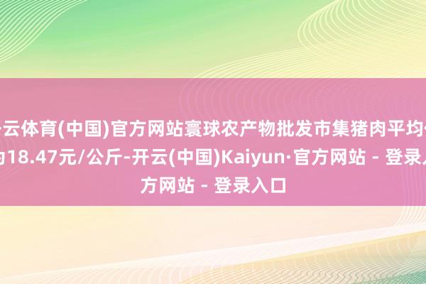 开云体育(中国)官方网站寰球农产物批发市集猪肉平均价钱为18.47元/公斤-开云(中国)Kaiyun·官方网站 - 登录入口