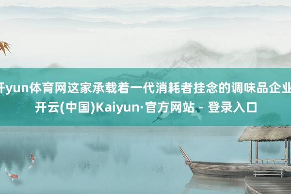 开yun体育网这家承载着一代消耗者挂念的调味品企业-开云(中国)Kaiyun·官方网站 - 登录入口