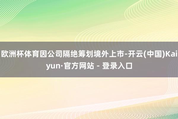 欧洲杯体育因公司隔绝筹划境外上市-开云(中国)Kaiyun·官方网站 - 登录入口