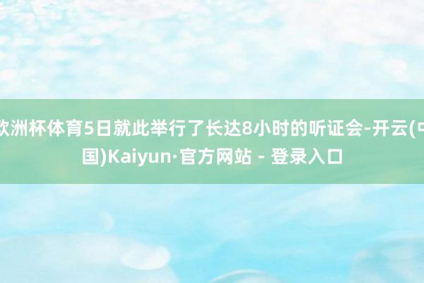 欧洲杯体育5日就此举行了长达8小时的听证会-开云(中国)Kaiyun·官方网站 - 登录入口
