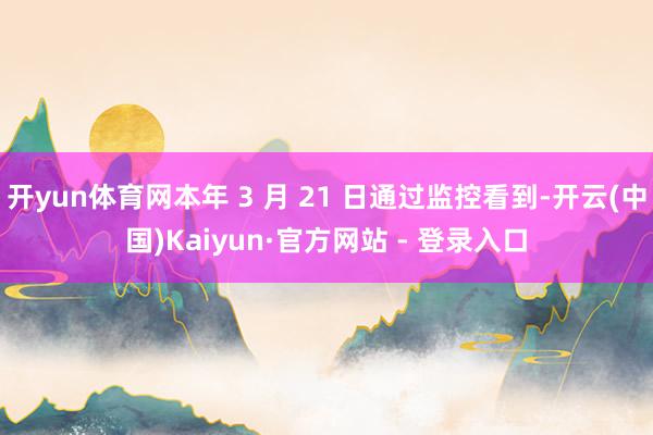 开yun体育网本年 3 月 21 日通过监控看到-开云(中国)Kaiyun·官方网站 - 登录入口