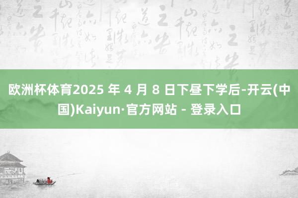 欧洲杯体育2025 年 4 月 8 日下昼下学后-开云(中国)Kaiyun·官方网站 - 登录入口