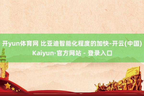 开yun体育网 比亚迪智能化程度的加快-开云(中国)Kaiyun·官方网站 - 登录入口