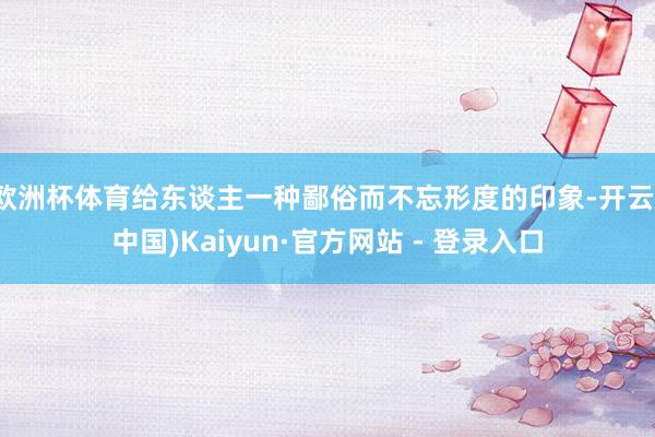 欧洲杯体育给东谈主一种鄙俗而不忘形度的印象-开云(中国)Kaiyun·官方网站 - 登录入口