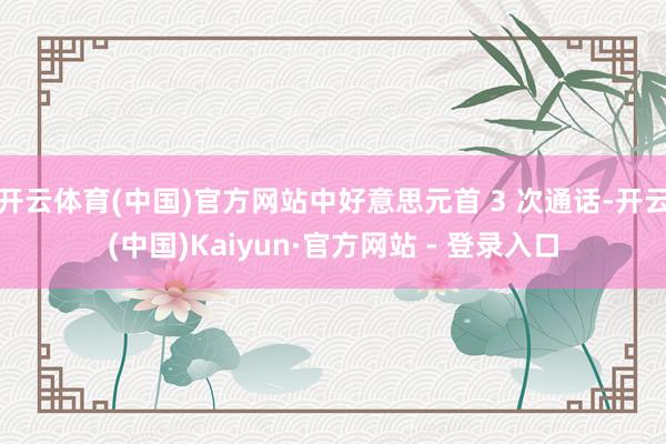 开云体育(中国)官方网站中好意思元首 3 次通话-开云(中国)Kaiyun·官方网站 - 登录入口