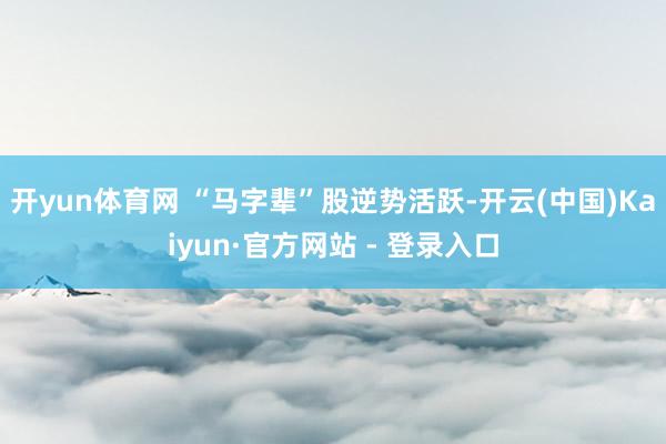 开yun体育网 “马字辈”股逆势活跃-开云(中国)Kaiyun·官方网站 - 登录入口