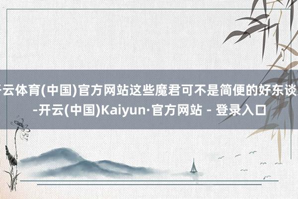 开云体育(中国)官方网站这些魔君可不是简便的好东谈主-开云(中国)Kaiyun·官方网站 - 登录入口