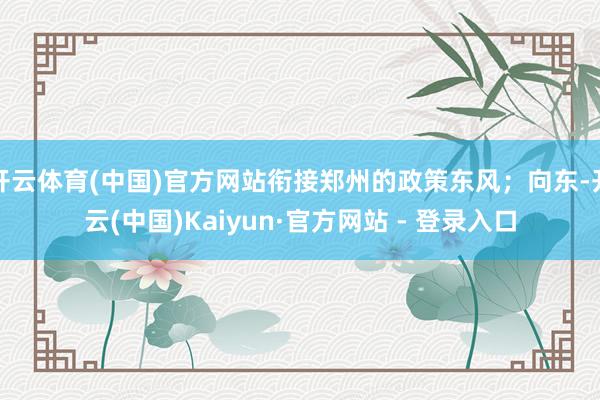 开云体育(中国)官方网站衔接郑州的政策东风；向东-开云(中国)Kaiyun·官方网站 - 登录入口