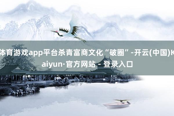 体育游戏app平台杀青富商文化“破圈”-开云(中国)Kaiyun·官方网站 - 登录入口