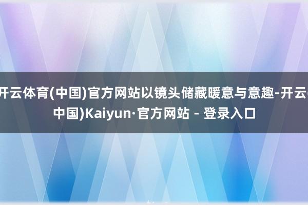 开云体育(中国)官方网站以镜头储藏暖意与意趣-开云(中国)Kaiyun·官方网站 - 登录入口