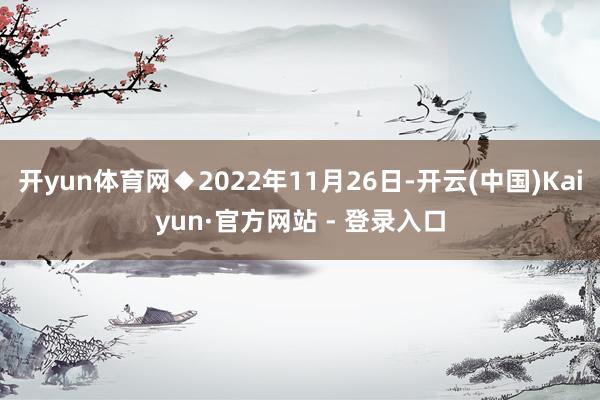 开yun体育网◆2022年11月26日-开云(中国)Kaiyun·官方网站 - 登录入口