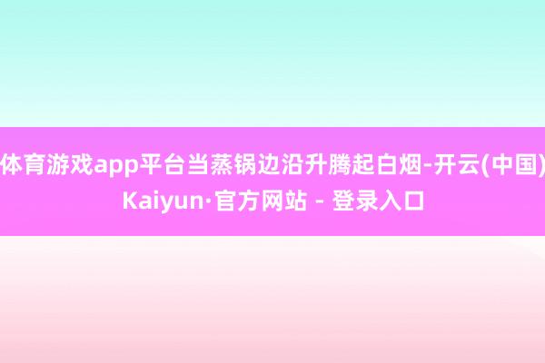 体育游戏app平台当蒸锅边沿升腾起白烟-开云(中国)Kaiyun·官方网站 - 登录入口