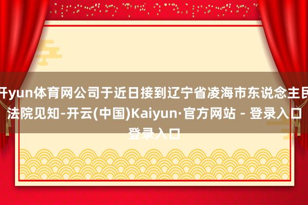 开yun体育网公司于近日接到辽宁省凌海市东说念主民法院见知-开云(中国)Kaiyun·官方网站 - 登录入口