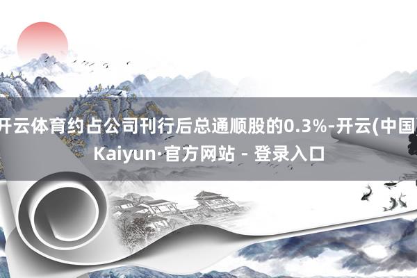 开云体育约占公司刊行后总通顺股的0.3%-开云(中国)Kaiyun·官方网站 - 登录入口